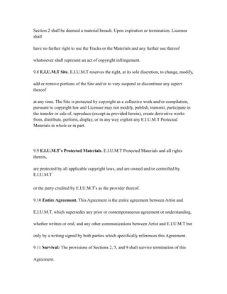 Section 2 shall be deemed a material breach. Upon expiration or termination, Licensee
shall
have no further right to use the Tracks or the Materials and any further use thereof
whatsoever shall represent an act of copyright infringement.
9.8 E.I.U.M.T Site. E.I.U.M.T reserves the right, at its sole discretion, to change, modify,
add or remove portions of the Site and/or to vary suspend or discontinue any aspect
thereof
at any time. The Site is protected by copyright as a collective work and/or compilation,
pursuant to copyright law and Licensee may not modify, publish, transmit, participate in
the transfer or sale of, reproduce (except as provided herein), create derivative works
from, distribute, perform, display, or in any way exploit any E.I.U.M.T Protected
Materials in whole or in part.
9.9 E.I.U.M.T’s Protected Materials. E.I.U.M.T Protected Materials and all rights
therein,
are protected by all applicable copyright laws, and are owned and/or controlled by
E.I.U.M.T
or the party credited by E.I.U.M.T’s as the provider thereof.
9.10 Entire Agreement. This Agreement is the entire agreement between Artist and
E.I.U.M.T, which supersedes any prior or contemporaneous agreement or understanding,
whether written or oral, and any other communications between Artist and E.I.U.M.T but
only by a writing signed by both parties which specifically references this Agreement.
9.11 Survival: The provisions of Sections 2, 5, and 9 shall survive termination of this
Agreement.
 