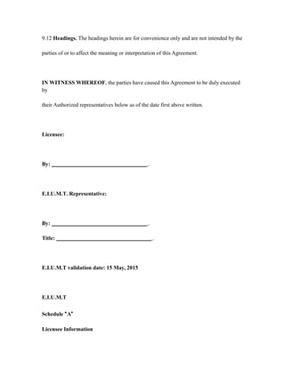 9.12 Headings. The headings herein are for convenience only and are not intended by the
parties of or to affect the meaning or interpretation of this Agreement.
IN WITNESS WHEREOF, the parties have caused this Agreement to be duly executed
by
their Authorized representatives below as of the date first above written.
Licensee:
By: __________________________________ .
E.I.U.M.T. Representative:
By: __________________________________ .
Title: __________________________________ .
E.I.U.M.T validation date: 15 May, 2015
E.I.U.M.T
Schedule “A”
Licensee Information
 