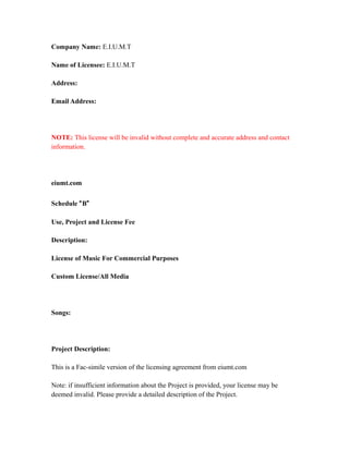 Company Name: E.I.U.M.T
Name of Licensee: E.I.U.M.T
Address:
Email Address:
NOTE: This license will be invalid without complete and accurate address and contact
information.
eiumt.com
Schedule “B”
Use, Project and License Fee
Description:
License of Music For Commercial Purposes
Custom License/All Media
Songs:
Project Description:
This is a Fac-simile version of the licensing agreement from eiumt.com
Note: if insufficient information about the Project is provided, your license may be
deemed invalid. Please provide a detailed description of the Project.
 