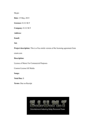 Skype:
Date: 15 May, 2015
Licensee: E.I.U.M.T
Company: E.I.U.M.T
Address:
Email:
Tel:
Project description: This is a Fac-simile version of the licensing agreement from
eiumt.com
Description:
License of Music For Commercial Purposes
Custom License/All Media
Songs:
Total Due: $
Terms: Due on Receipt
 
