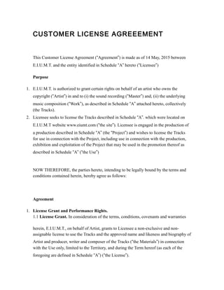 CUSTOMER LICENSE AGREEEMENT
This Customer License Agreement (“Agreement”) is made as of 14 May, 2015 between
E.I.U.M.T. and the entity identified in Schedule “A” hereto (“Licensee”)
Purpose
1. E.I.U.M.T. is authorized to grant certain rights on behalf of an artist who owns the
copyright (“Artist”) in and to (i) the sound recording (“Master”) and, (ii) the underlying
music composition (“Work”), as described in Schedule “A” attached hereto, collectively
(the Tracks).
2. Licensee seeks to license the Tracks described in Schedule “A”. which were located on
E.I.U.M.T website www.eiumt.com (“the site”). Licensee is engaged in the production of
a production described in Schedule “A” (the “Project”) and wishes to license the Tracks
for use in connection with the Project, including use in connection with the production,
exhibition and exploitation of the Project that may be used in the promotion thereof as
described in Schedule “A” (“the Use”)
NOW THEREFORE, the parties hereto, intending to be legally bound by the terms and
conditions contained herein, hereby agree as follows:
Agreement
1. License Grant and Performance Rights.
1.1 License Grant. In consideration of the terms, conditions, covenants and warranties
herein, E.I.U.M.T., on behalf of Artist, grants to Licensee a non-exclusive and non-
assignable license to use the Tracks and the approved name and likeness and biography of
Artist and producer, writer and composer of the Tracks (“the Materials”) in connection
with the Use only, limited to the Territory, and during the Term hereof (as each of the
foregoing are defined in Schedule “A”) (“the License”).
 