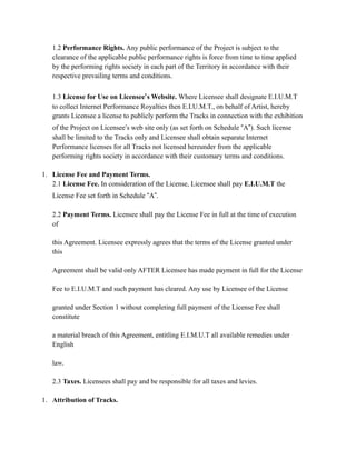 1.2 Performance Rights. Any public performance of the Project is subject to the
clearance of the applicable public performance rights is force from time to time applied
by the performing rights society in each part of the Territory in accordance with their
respective prevailing terms and conditions.
1.3 License for Use on Licensee’s Website. Where Licensee shall designate E.I.U.M.T
to collect Internet Performance Royalties then E.I.U.M.T., on behalf of Artist, hereby
grants Licensee a license to publicly perform the Tracks in connection with the exhibition
of the Project on Licensee’s web site only (as set forth on Schedule “A”). Such license
shall be limited to the Tracks only and Licensee shall obtain separate Internet
Performance licenses for all Tracks not licensed hereunder from the applicable
performing rights society in accordance with their customary terms and conditions.
1. License Fee and Payment Terms.
2.1 License Fee. In consideration of the License, Licensee shall pay E.I.U.M.T the
License Fee set forth in Schedule “A”.
2.2 Payment Terms. Licensee shall pay the License Fee in full at the time of execution
of
this Agreement. Licensee expressly agrees that the terms of the License granted under
this
Agreement shall be valid only AFTER Licensee has made payment in full for the License
Fee to E.I.U.M.T and such payment has cleared. Any use by Licensee of the License
granted under Section 1 without completing full payment of the License Fee shall
constitute
a material breach of this Agreement, entitling E.I.M.U.T all available remedies under
English
law.
2.3 Taxes. Licensees shall pay and be responsible for all taxes and levies.
1. Attribution of Tracks.
 