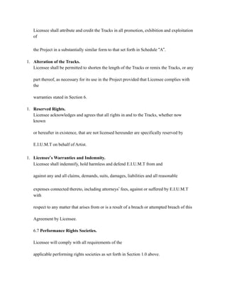 Licensee shall attribute and credit the Tracks in all promotion, exhibition and exploitation
of
the Project in a substantially similar form to that set forth in Schedule “A”.
1. Alteration of the Tracks.
Licensee shall be permitted to shorten the length of the Tracks or remix the Tracks, or any
part thereof, as necessary for its use in the Project provided that Licensee complies with
the
warranties stated in Section 6.
1. Reserved Rights.
Licensee acknowledges and agrees that all rights in and to the Tracks, whether now
known
or hereafter in existence, that are not licensed hereunder are specifically reserved by
E.I.U.M.T on behalf of Artist.
1. Licensee’s Warranties and Indemnity.
Licensee shall indemnify, hold harmless and defend E.I.U.M.T from and
against any and all claims, demands, suits, damages, liabilities and all reasonable
expenses connected thereto, including attorneys’ fees, against or suffered by E.I.U.M.T
with
respect to any matter that arises from or is a result of a breach or attempted breach of this
Agreement by Licensee.
6.7 Performance Rights Societies.
Licensee will comply with all requirements of the
applicable performing rights societies as set forth in Section 1.0 above.
 