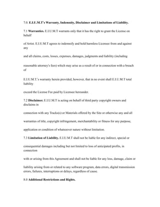 7.0. E.I.U.M.T’s Warranty, Indemnity, Disclaimer and Limitations of Liability.
7.1 Warranties. E.I.U.M.T warrants only that it has the right to grant the License on
behalf
of Artist. E.I.U.M.T agrees to indemnify and hold harmless Licensee from and against
any
and all claims, costs, losses, expenses, damages, judgments and liability (including
reasonable attorney’s fees) which may arise as a result of or in connection with a breach
of
E.I.U.M.T.’s warranty herein provided, however, that in no event shall E.I.U.M.T total
liability
exceed the License Fee paid by Licensee hereunder.
7.2 Disclaimer. E.I.U.M.T is acting on behalf of third party copyright owners and
disclaims in
connection with any Tracks(s) or Materials offered by the Site or otherwise any and all
warranties of title, copyright infringement, merchantability or fitness for any purpose,
application or condition of whatsoever nature without limitation.
7.3 Limitation of Liability. E.I.U.M.T shall not be liable for any indirect, special or
consequential damages including but not limited to loss of anticipated profits, in
connection
with or arising from this Agreement and shall not be liable for any loss, damage, claim or
liability arising from or related to any software program, data errors, digital transmission
errors, failures, interruptions or delays, regardless of cause.
8.0 Additional Restrictions and Rights.
 