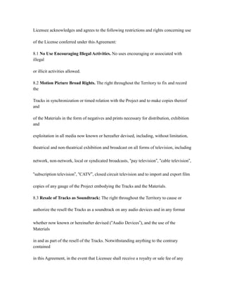 Licensee acknowledges and agrees to the following restrictions and rights concerning use
of the License conferred under this Agreement:
8.1 No Use Encouraging Illegal Activities. No uses encouraging or associated with
illegal
or illicit activities allowed.
8.2 Motion Picture Broad Rights. The right throughout the Territory to fix and record
the
Tracks in synchronization or timed relation with the Project and to make copies thereof
and
of the Materials in the form of negatives and prints necessary for distribution, exhibition
and
exploitation in all media now known or hereafter devised, including, without limitation,
theatrical and non-theatrical exhibition and broadcast on all forms of television, including
network, non-network, local or syndicated broadcasts, “pay television”, “cable television”,
“subscription television”, “CATV”, closed circuit television and to import and export film
copies of any gauge of the Project embodying the Tracks and the Materials.
8.3 Resale of Tracks as Soundtrack: The right throughout the Territory to cause or
authorize the resell the Tracks as a soundtrack on any audio devices and in any format
whether now known or hereinafter devised (“Audio Devices”), and the use of the
Materials
in and as part of the resell of the Tracks. Notwithstanding anything to the contrary
contained
in this Agreement, in the event that Licensee shall receive a royalty or sale fee of any
 