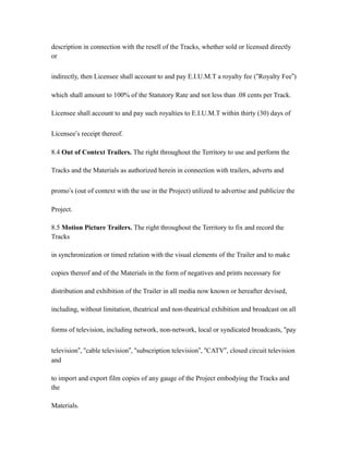 description in connection with the resell of the Tracks, whether sold or licensed directly
or
indirectly, then Licensee shall account to and pay E.I.U.M.T a royalty fee (“Royalty Fee”)
which shall amount to 100% of the Statutory Rate and not less than .08 cents per Track.
Licensee shall account to and pay such royalties to E.I.U.M.T within thirty (30) days of
Licensee’s receipt thereof.
8.4 Out of Context Trailers. The right throughout the Territory to use and perform the
Tracks and the Materials as authorized herein in connection with trailers, adverts and
promo’s (out of context with the use in the Project) utilized to advertise and publicize the
Project.
8.5 Motion Picture Trailers. The right throughout the Territory to fix and record the
Tracks
in synchronization or timed relation with the visual elements of the Trailer and to make
copies thereof and of the Materials in the form of negatives and prints necessary for
distribution and exhibition of the Trailer in all media now known or hereafter devised,
including, without limitation, theatrical and non-theatrical exhibition and broadcast on all
forms of television, including network, non-network, local or syndicated broadcasts, “pay
television”, “cable television”, “subscription television”, “CATV”, closed circuit television
and
to import and export film copies of any gauge of the Project embodying the Tracks and
the
Materials.
 