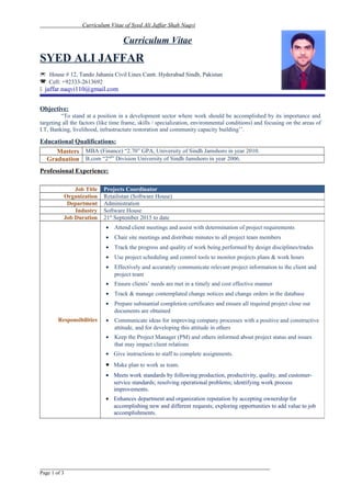 Curriculum Vitae of Syed Ali Jaffar Shah Naqvi
Curriculum Vitae
SYED ALI JAFFAR
 House # 12, Tando Jahania Civil Lines Cantt. Hyderabad Sindh, Pakistan
 Cell: +92333-2613692
 jaffar.naqvi110@gmail.com
Objective:
“To stand at a position in a development sector where work should be accomplished by its importance and
targeting all the factors (like time frame, skills / specialization, environmental conditions) and focusing on the areas of
I.T, Banking, livelihood, infrastructure restoration and community capacity building’’.
Educational Qualifications:
Masters MBA (Finance) “2.70” GPA, University of Sindh Jamshoro in year 2010.
Graduation B.com “2nd
” Division University of Sindh Jamshoro in year 2006.
Professional Experience:
_________________________________________________________________
Page 1 of 3
Job Title Projects Coordinator
Organization Retailistan (Software House)
Department Administration
Industry Software House
Job Duration 21st
September 2015 to date
Responsibilities
• Attend client meetings and assist with determination of project requirements
• Chair site meetings and distribute minutes to all project team members
• Track the progress and quality of work being performed by design disciplines/trades
• Use project scheduling and control tools to monitor projects plans & work hours
• Effectively and accurately communicate relevant project information to the client and
project team
• Ensure clients’ needs are met in a timely and cost effective manner
• Track & manage contemplated change notices and change orders in the database
• Prepare substantial completion certificates and ensure all required project close out
documents are obtained
• Communicate ideas for improving company processes with a positive and constructive
attitude, and for developing this attitude in others
• Keep the Project Manager (PM) and others informed about project status and issues
that may impact client relations
• Give instructions to staff to complete assignments.
• Make plan to work as team.
• Meets work standards by following production, productivity, quality, and customer-
service standards; resolving operational problems; identifying work process
improvements.
• Enhances department and organization reputation by accepting ownership for
accomplishing new and different requests; exploring opportunities to add value to job
accomplishments.
 