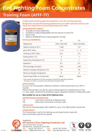 Fire Fighting Foam Concentrates
    Training Foam (AFFF-TF)
              A high quality foaming agent formulated for use in fire training exercises.
              Designed to simulate the foaming performance of an AFFF with either fresh or salt
              water, but without the environmental impact of an AFFF.
              ENVIRONMENTAL IMPACT
              • All grades are butyl carbitol free.
              • Classified as readily biodegradable with low toxicity to marine life.
              • Flourine free
              • Meets pr EN 858 definition of being Separator Friendly.
              PHYSICAL PROPERTIES                                          1%                                3%
               Appearance                                          Clear Colourless               Clear Colourless
               Specific Gravity at 20 C                                  1.036                               1.01
               pH at 20oC mPa.s                                           7–8                                7 - 8
                                o
               Viscosity at 20 C mPa.s                                     6.0                                2.5
               Freezing Point (oC)                                          -5                                -1
               Lowest Use Temperature (oC)                                  0                                 1
               Expansion *                                                 8:1                                6:1
               25% Drainage (minutes) *                                   3:30                               2:45
                                                     o
               Maximim Storage Temperature ( C)                            50                                 50
               Minimum Storage Temperature                                  0                                 0
               Freeze Thaw Effect on Concentrate                          None                               None
              * Foam quality will depend on the foam equipment used and the operating conditions.
                The above are tested in accordance with UK Defence Standard 42-40.

              APPLICATIONS
              For use in fire training system calibration wherever a foaming alternative to an AFFF is
              required.
              Product training foams can also be used as wetting agents for combating Class A fires
              (i.e. tyres, paper, wood) and for providing a vapour suppression blanket on hydrocarbon spills.
              Not suitable for use as a Class B Fire Fighting Foam
              PROPORTIONING INFORMATION
              1%:         1 part foam concentrate to 99 parts water
              3%:         3 parts foam concentrate to 97 parts water
              LIMITATIONS
              Use only for training purposes. Not suitable for use as a fire fighting foam concentrate.
              COMPATIBILITY
              The Training Foam is not for fire fighting use and should not be mixed with
              those concentrates used for this purpose.


              Supplied by
              Oil Technics (Fire Fighting Products) Ltd.
              Linton Business Park, Gourdon,
              Aberdeenshire , Scotland UK DD10 0NH
              Tel:    +44 (0) 1561 361515       Fax:           +44 (0) 1561 361001
                                                                                              Supplier No.
Rev: 170512   Email: info@aberdeenfoam.com      Web:           www.aberdeenfoam.com            10050093
 