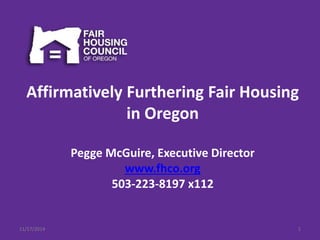 Affirmatively Furthering Fair Housing 
in Oregon 
Pegge McGuire, Executive Director 
www.fhco.org 
503-223-8197 x112 
11/17/2014 1 
 