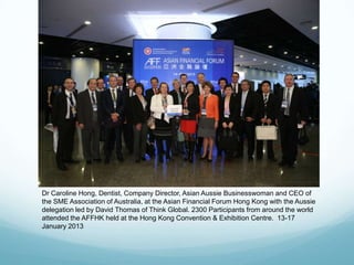 Dr Caroline Hong, Dentist, Company Director, Asian Aussie Businesswoman and CEO of
the SME Association of Australia, at the Asian Financial Forum Hong Kong with the Aussie
delegation led by David Thomas of Think Global. 2300 Participants from around the world
attended the AFFHK held at the Hong Kong Convention & Exhibition Centre. 13-17
January 2013
 