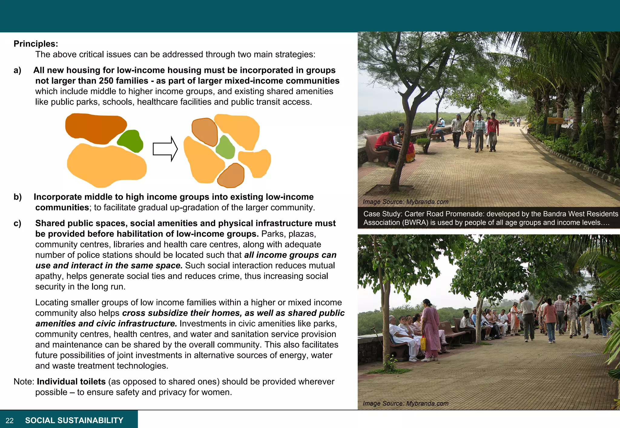 Principles:
      The above critical issues can be addressed through two main strategies:
 a)    All new housing for low-income housing must be incorporated in groups
       not larger than 250 families - as part of larger mixed-income communities
       which include middle to higher income groups, and existing shared amenities
       like public parks, schools, healthcare facilities and public transit access.




 b)    Incorporate middle to high income groups into existing low-income                    Image Source: Mybranda.com
        communities; to facilitate gradual up-gradation of the larger community.
                                                                                            Case Study: Carter Road Promenade: developed by the Bandra West Residents
 c)     Shared public spaces, social amenities and physical infrastructure must             Association (BWRA) is used by people of all age groups and income levels….
        be provided before habilitation of low-income groups. Parks, plazas,
        community centres, libraries and health care centres, along with adequate
        number of police stations should be located such that all income groups can
        use and interact in the same space. Such social interaction reduces mutual
        apathy, helps generate social ties and reduces crime, thus increasing social
        security in the long run.
        Locating smaller groups of low income families within a higher or mixed income
        community also helps cross subsidize their homes, as well as shared public
        amenities and civic infrastructure. Investments in civic amenities like parks,
        community centres, health centres, and water and sanitation service provision
        and maintenance can be shared by the overall community. This also facilitates
        future possibilities of joint investments in alternative sources of energy, water
        and waste treatment technologies.
 Note: Individual toilets (as opposed to shared ones) should be provided wherever
      possible – to ensure safety and privacy for women.
                                                                                            Image Source: Mybranda.com

22    SOCIAL SUSTAINABILITY
 