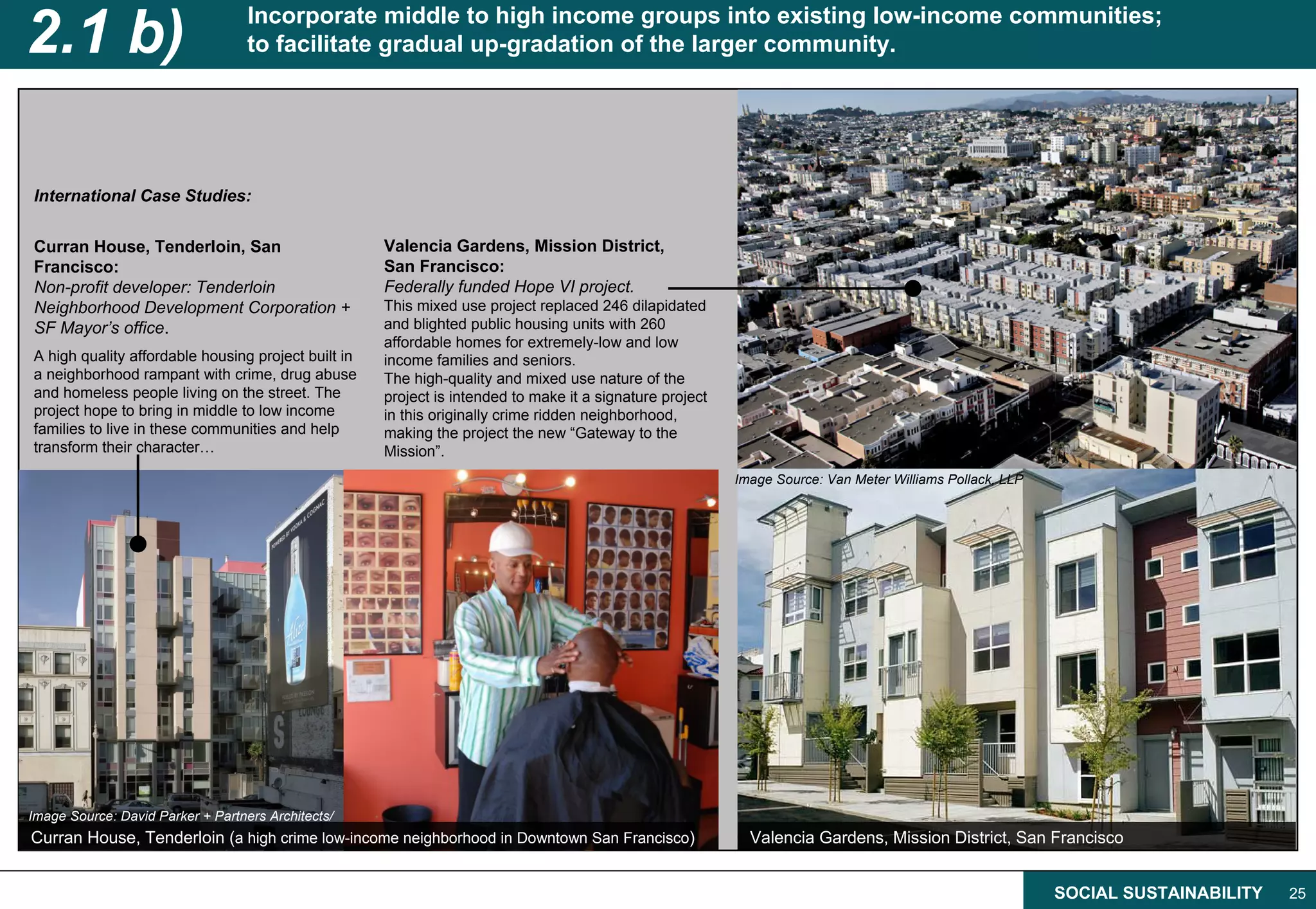 2.1 b)                             Incorporate middle to high income groups into existing low-income communities;
                                   to facilitate gradual up-gradation of the larger community.




International Case Studies:

Curran House, Tenderloin, San                        Valencia Gardens, Mission District,
Francisco:                                           San Francisco:
Non-profit developer: Tenderloin                     Federally funded Hope VI project.
Neighborhood Development Corporation +               This mixed use project replaced 246 dilapidated
SF Mayor’s office.                                   and blighted public housing units with 260
                                                     affordable homes for extremely-low and low
A high quality affordable housing project built in   income families and seniors.
a neighborhood rampant with crime, drug abuse        The high-quality and mixed use nature of the
and homeless people living on the street. The        project is intended to make it a signature project
project hope to bring in middle to low income        in this originally crime ridden neighborhood,
families to live in these communities and help       making the project the new “Gateway to the
transform their character…                           Mission”.
                                                                                                          Image Source: Van Meter Williams Pollack, LLP




Image Source: David Parker + Partners Architects/
Curran House, Tenderloin (a high crime low-income neighborhood in Downtown San Francisco)                   Valencia Gardens, Mission District, San Francisco


                                                                                                                                                          SOCIAL SUSTAINABILITY   25
 