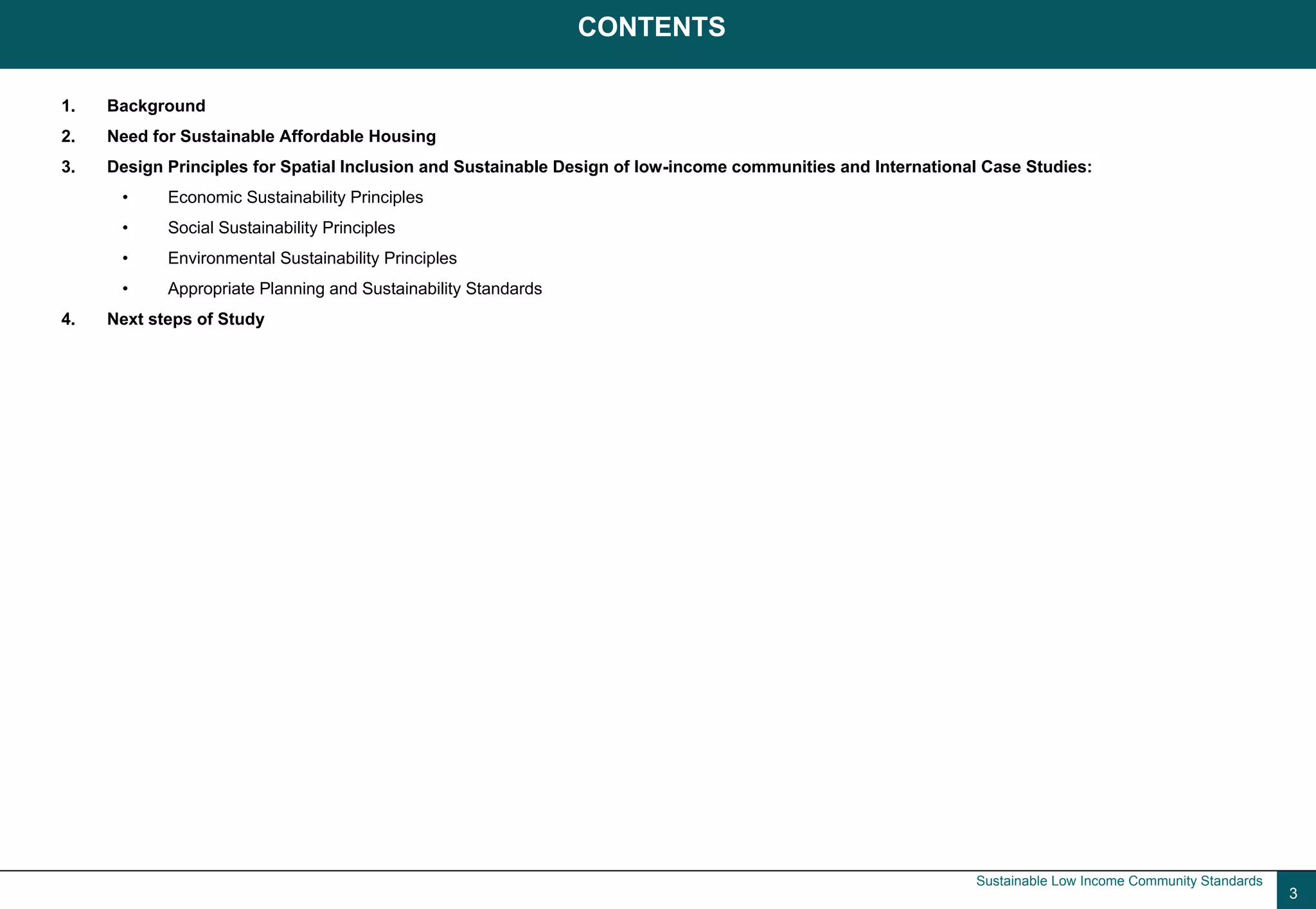 CONTENTS

1.   Background
2.   Need for Sustainable Affordable Housing
3.   Design Principles for Spatial Inclusion and Sustainable Design of low-income communities and International Case Studies:
      •     Economic Sustainability Principles
      •     Social Sustainability Principles
      •     Environmental Sustainability Principles
      •     Appropriate Planning and Sustainability Standards
4.   Next steps of Study




                                                                                                              Sustainable Low Income Community Standards
                                                                                                                                                           3
 