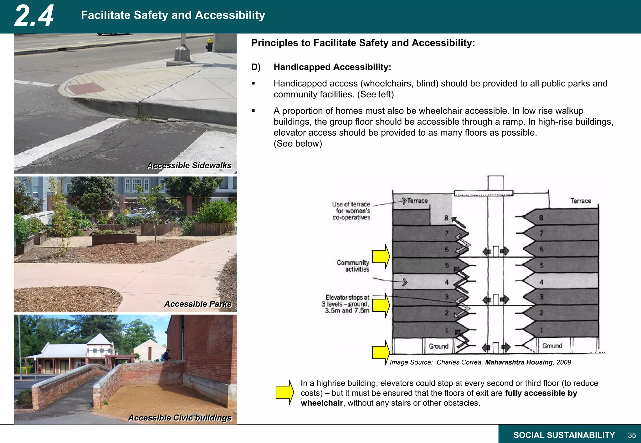 2.4   Facilitate Safety and Accessibility

                                           Principles to Facilitate Safety and Accessibility:

                                           D)   Handicapped Accessibility:
                                                Handicapped access (wheelchairs, blind) should be provided to all public parks and
                                                community facilities. (See left)
                                                A proportion of homes must also be wheelchair accessible. In low rise walkup
                                                buildings, the group floor should be accessible through a ramp. In high-rise buildings,
                                                elevator access should be provided to as many floors as possible.
                                                (See below)

                  Accessible Sidewalks
                  Accessible Sidewalks




                       Accessible Parks
                       Accessible Parks




                                                                               Image Source: Charles Correa, Maharashtra Housing, 2009


                                                      In a highrise building, elevators could stop at every second or third floor (to reduce
                                                      costs) – but it must be ensured that the floors of exit are fully accessible by
                                                      wheelchair, without any stairs or other obstacles.
              Accessible Civic buildings
              Accessible Civic buildings

                                                                                                                    SOCIAL SUSTAINABILITY      35
 