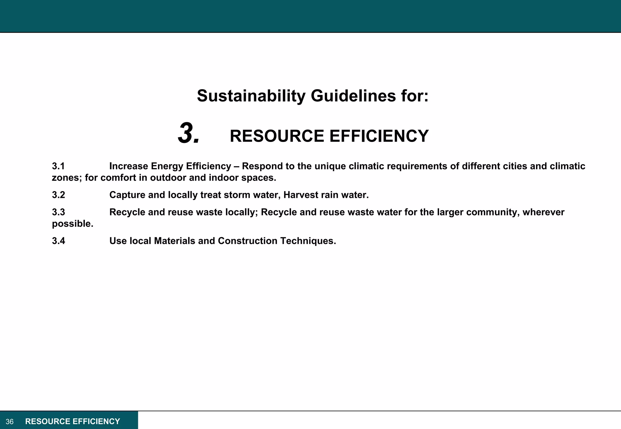 Sustainability Guidelines for:

                                     3.          RESOURCE EFFICIENCY
          3.1          Increase Energy Efficiency – Respond to the unique climatic requirements of different cities and climatic
          zones; for comfort in outdoor and indoor spaces.
          3.2         Capture and locally treat storm water, Harvest rain water.
          3.3         Recycle and reuse waste locally; Recycle and reuse waste water for the larger community, wherever
          possible.
          3.4         Use local Materials and Construction Techniques.




36   RESOURCE EFFICIENCY
 