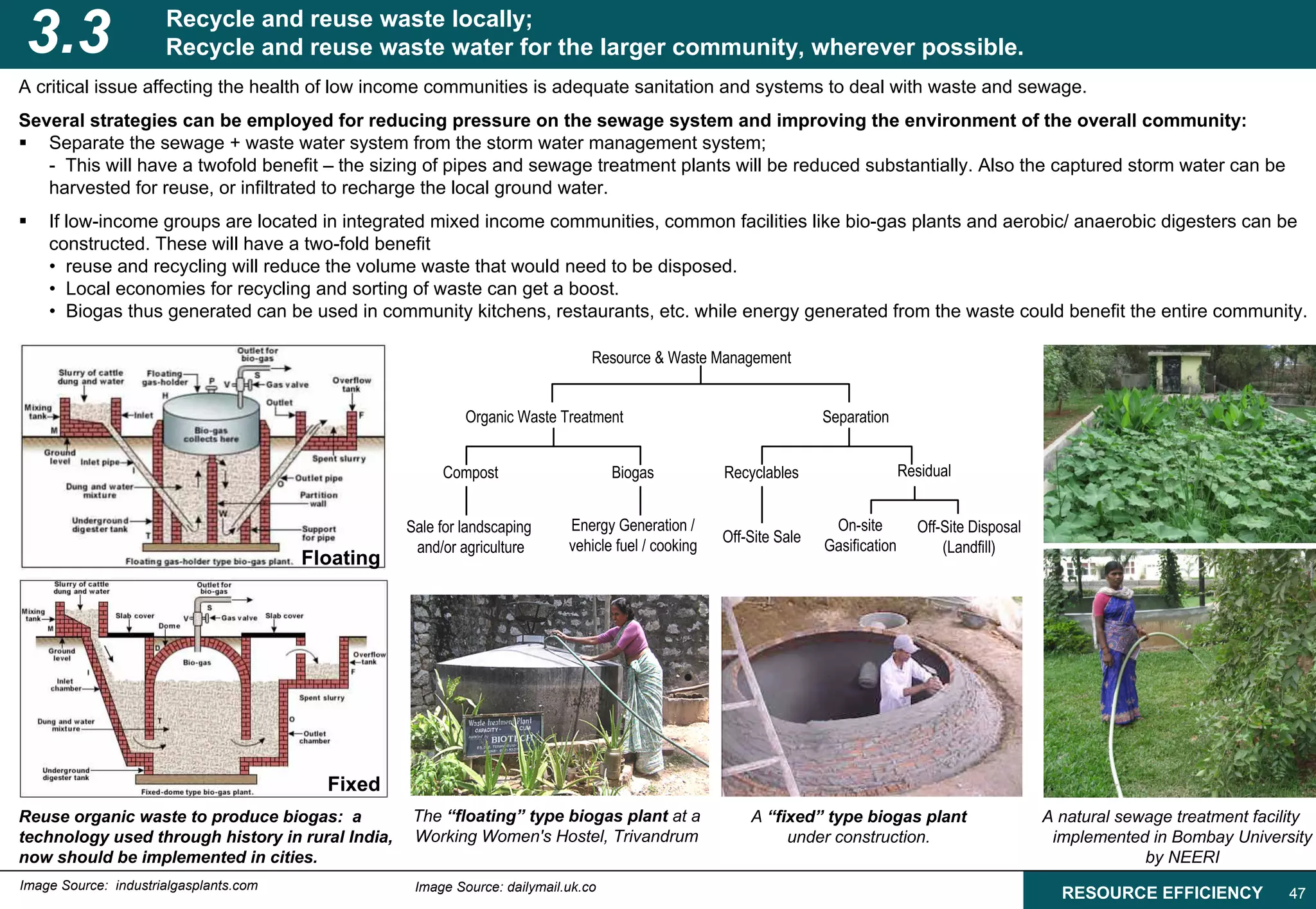 3.3                   Recycle and reuse waste locally;
                      Recycle and reuse waste water for the larger community, wherever possible.
A critical issue affecting the health of low income communities is adequate sanitation and systems to deal with waste and sewage.
Several strategies can be employed for reducing pressure on the sewage system and improving the environment of the overall community:
   Separate the sewage + waste water system from the storm water management system;
   - This will have a twofold benefit – the sizing of pipes and sewage treatment plants will be reduced substantially. Also the captured storm water can be
   harvested for reuse, or infiltrated to recharge the local ground water.
    If low-income groups are located in integrated mixed income communities, common facilities like bio-gas plants and aerobic/ anaerobic digesters can be
    constructed. These will have a two-fold benefit
    • reuse and recycling will reduce the volume waste that would need to be disposed.
    • Local economies for recycling and sorting of waste can get a boost.
    • Biogas thus generated can be used in community kitchens, restaurants, etc. while energy generated from the waste could benefit the entire community.

                                                                                Resource & Waste Management


                                                            Organic Waste Treatment                                  Separation


                                                        Compost                     Biogas           Recyclables                    Residual


                                                   Sale for landscaping     Energy Generation /                       On-site         Off-Site Disposal
                                                                                                     Off-Site Sale
                                                    and/or agriculture      vehicle fuel / cooking                   Gasification         (Landfill)
                                        Floating




                                          Fixed
Reuse organic waste to produce biogas: a            The “floating” type biogas plant at a                A “fixed” type biogas plant                      A natural sewage treatment facility
technology used through history in rural India,     Working Women's Hostel, Trivandrum                        under construction.                          implemented in Bombay University
now should be implemented in cities.                                                                                                                                   by NEERI
Image Source: industrialgasplants.com               Image Source: dailymail.uk.co
                                                                                                                                                            RESOURCE EFFICIENCY           47
 