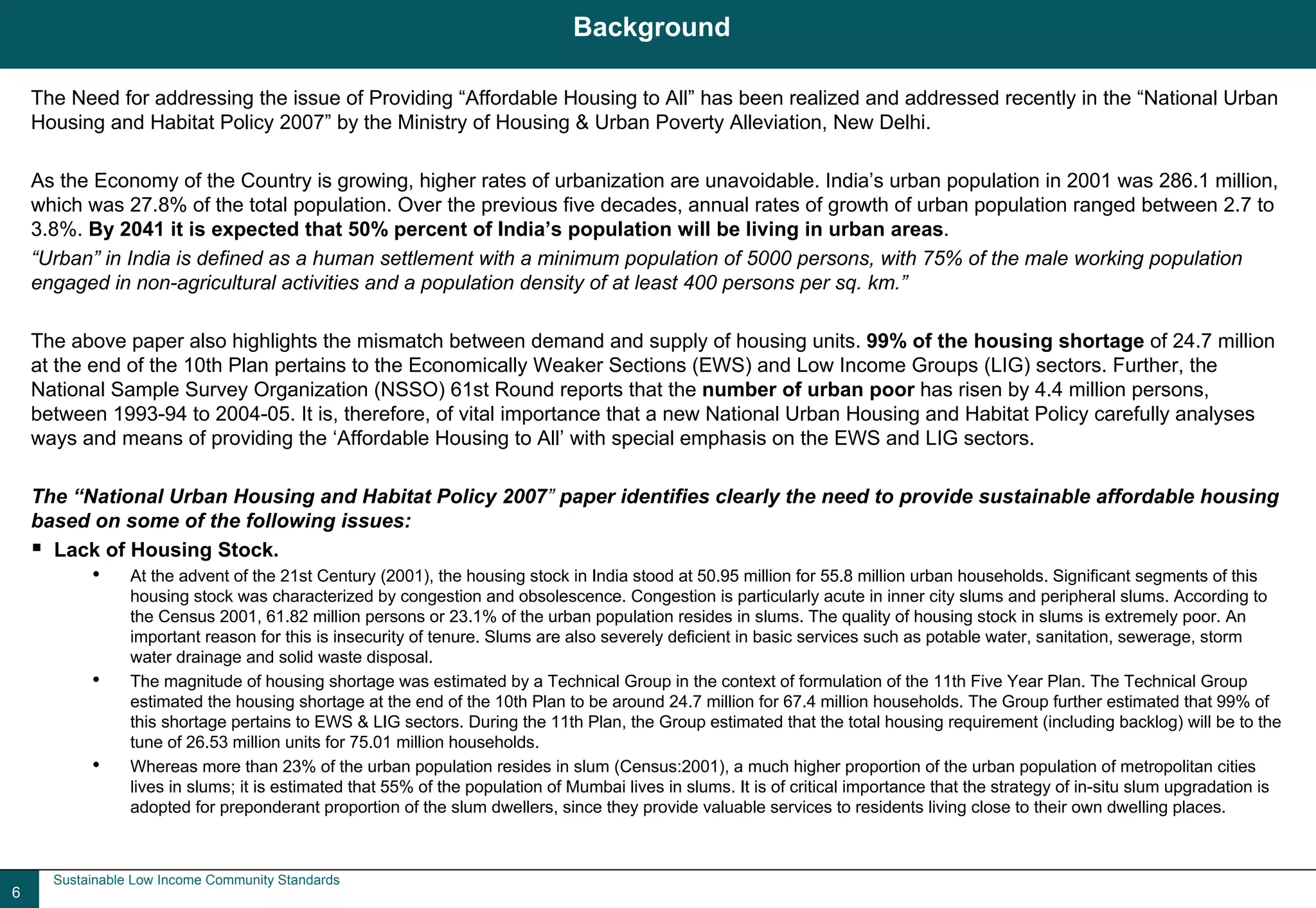 Background

    The Need for addressing the issue of Providing “Affordable Housing to All” has been realized and addressed recently in the “National Urban
    Housing and Habitat Policy 2007” by the Ministry of Housing & Urban Poverty Alleviation, New Delhi.

    As the Economy of the Country is growing, higher rates of urbanization are unavoidable. India’s urban population in 2001 was 286.1 million,
    which was 27.8% of the total population. Over the previous five decades, annual rates of growth of urban population ranged between 2.7 to
    3.8%. By 2041 it is expected that 50% percent of India’s population will be living in urban areas.
    “Urban” in India is defined as a human settlement with a minimum population of 5000 persons, with 75% of the male working population
    engaged in non-agricultural activities and a population density of at least 400 persons per sq. km.”

    The above paper also highlights the mismatch between demand and supply of housing units. 99% of the housing shortage of 24.7 million
    at the end of the 10th Plan pertains to the Economically Weaker Sections (EWS) and Low Income Groups (LIG) sectors. Further, the
    National Sample Survey Organization (NSSO) 61st Round reports that the number of urban poor has risen by 4.4 million persons,
    between 1993-94 to 2004-05. It is, therefore, of vital importance that a new National Urban Housing and Habitat Policy carefully analyses
    ways and means of providing the ‘Affordable Housing to All’ with special emphasis on the EWS and LIG sectors.

    The “National Urban Housing and Habitat Policy 2007” paper identifies clearly the need to provide sustainable affordable housing
    based on some of the following issues:
      Lack of Housing Stock.
           •     At the advent of the 21st Century (2001), the housing stock in India stood at 50.95 million for 55.8 million urban households. Significant segments of this
                 housing stock was characterized by congestion and obsolescence. Congestion is particularly acute in inner city slums and peripheral slums. According to
                 the Census 2001, 61.82 million persons or 23.1% of the urban population resides in slums. The quality of housing stock in slums is extremely poor. An
                 important reason for this is insecurity of tenure. Slums are also severely deficient in basic services such as potable water, sanitation, sewerage, storm
                 water drainage and solid waste disposal.
           •     The magnitude of housing shortage was estimated by a Technical Group in the context of formulation of the 11th Five Year Plan. The Technical Group
                 estimated the housing shortage at the end of the 10th Plan to be around 24.7 million for 67.4 million households. The Group further estimated that 99% of
                 this shortage pertains to EWS & LIG sectors. During the 11th Plan, the Group estimated that the total housing requirement (including backlog) will be to the
                 tune of 26.53 million units for 75.01 million households.
           •     Whereas more than 23% of the urban population resides in slum (Census:2001), a much higher proportion of the urban population of metropolitan cities
                 lives in slums; it is estimated that 55% of the population of Mumbai lives in slums. It is of critical importance that the strategy of in-situ slum upgradation is
                 adopted for preponderant proportion of the slum dwellers, since they provide valuable services to residents living close to their own dwelling places.



      Sustainable Low Income Community Standards
6
 