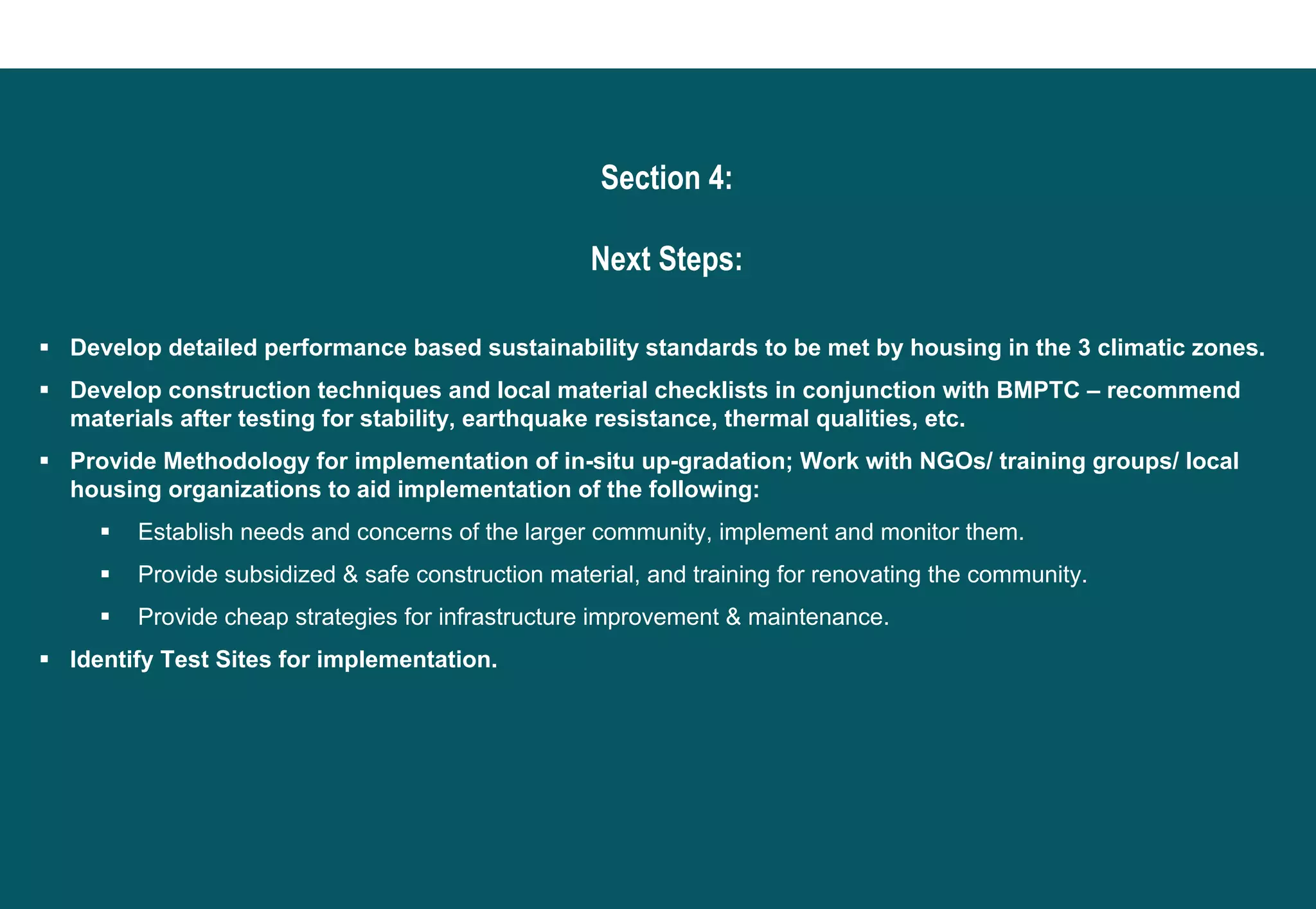 Section 4:

                                                 Next Steps:

Develop detailed performance based sustainability standards to be met by housing in the 3 climatic zones.
Develop construction techniques and local material checklists in conjunction with BMPTC – recommend
materials after testing for stability, earthquake resistance, thermal qualities, etc.
Provide Methodology for implementation of in-situ up-gradation; Work with NGOs/ training groups/ local
housing organizations to aid implementation of the following:
      Establish needs and concerns of the larger community, implement and monitor them.
      Provide subsidized & safe construction material, and training for renovating the community.
      Provide cheap strategies for infrastructure improvement & maintenance.
Identify Test Sites for implementation.
 