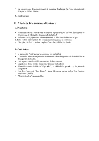  La présence des deux équipements à caractère d’échange (la Foire internationale
d’Alger, et l’hôtel Hilton)
b. Contraintes :
2/ A l’échelle de la commune elle-même :
a. Potentialité :
 Une accessibilité à l’intérieure du site très rapide faite par les deux échangeurs de
l’autoroute de l’Est et les deux nœuds de la RN5
 Présence des équipements rentables comme la foire internationale d’Alger,
L’hôtel Hilton, représentant des sources économiques de la commune.
 Site plat, facile à exploiter, en plus d’une disponibilité du foncier.
b. Contraintes :
 le transport à l’intérieur de la commune est mal défini
 L’autoroute de l’Est fait perdre à la commune son homogénéité car elle la divise en
deux parties distinctes.
 Une rupture entre les différentes entités de la commune
 La présence d’une entité à caractère d’échange mal définie
 déséquilibre entre la Foire d’Alger (R+2) et l’Hôtel d’Alger (R+13) de point de
vue gabarit
 Les deux barres de "Les Dunes" : deux bâtiments trapus malgré leur hauteur
importante (R+13)
 Absence totale d’espaces publics
 