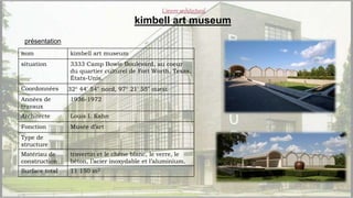 ConclusionL’œuvre architectural
kimbell art museum
présentation
nom kimbell art museum
situation 3333 Camp Bowie Boulevard, au coeur
du quartier culturel de Fort Worth, Texas,
États-Unis.
Coordonnées 32° 44′ 54″ nord, 97° 21′ 55″ ouest
Années de
travaux
1936-1972
Architecte Louis I. Kahn
Fonction Musée d’art
Type de
structure
Matériau de
construction
travertin et le chêne blanc, le verre, le
béton, l’acier inoxydable et l’aluminium.
Surface total 11 150 m2
 