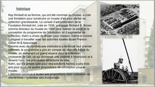 historique
Kay Kimbell et sa femme, qui ont été nommés au musée, a créé
une fondation pour construire un musée d’art pour abriter sa
collection grandissante. Le conseil d’administration de la
Fondation Kimbell Art, créé en 1936, a engagé Richard B. Brown
comme directeur du musée en 1965 pour réaliser la vision et la
conception du programme de l’institution, et d’augmenter sa
collection. Kahn a choisi de Brown pour mission, même si contrat
l’obligeait à travailler avec les autorités locales étude Preston
Geren M & Associates.
Comme avec de nombreuses institutions à renforcer leur premier
bâtiment, le programme a pris en compte les objectifs futurs du
musée, en assignant un grand espace pour la collection
croissante de l’art, ce qui donnerait une visibilité à l’institution et à
devenir l’une des principales attractions de ville.
Kahn, qui n’a jamais opté pour des solutions faciles, a pris trois
ans pour produire quatre propositions de conception pour le
musée.
L’élément commun à toutes ses propositions était l’utilisation de
couvertures / cycloïdes toits horizontale.
 