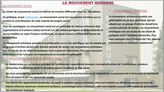-LE MOUVEMENT SOCIAL
La notion de mouvement social est définie de manière différente selon les disciplines.
En politique, et par métonymie , un mouvement social est une somme d'actions qui se
veulent la concrétisation de cette volonté de progrès social.
Pour les sociologues, un mouvement social est un ensemble de réseaux informels (des
organisations et d'acteurs isolés) construit sur des valeurs partagées et de la solidarité et
qui se mobilise au sujet d'enjeux conflictuels, en ayant recours à différentes formes de
protestation
Le mouvement artistique possède une philosophie ou un but spécifique, qui est adopté par
un groupe d'artistes durant une certaine période de temps. Les mouvements artistiques
ont une durée de vie allant de quelques mois à plusieurs décennies. Plus nous avançons
dans l'histoire de l'art, plus les mouvements se succèdent rapidement
• LE MOUVEMENT ARTISTIQUE
Le mouvement artistique possède une
philosophie ou un but spécifique, qui est
adopté par un groupe d'artistes durant une
certaine période de temps. Les mouvements
artistiques ont une durée de vie allant de
quelques mois à plusieurs décennies. Plus
nous avançons dans l'histoire de l'art, plus les
mouvements se succèdent rapidement
• LE MOUVEMENT MODERNE EN ARCHITECTURE :
• Le Modernisme est un courant principal de l’architecture rassemblant plusieurs conceptualisations de l'architecture, plusieurs
démarches d'architectes après la deuxième guerre mondiale du XXe siècle.
• Les trois composantes principales de ces démarches sont le fonctionnalisme, le rationalisme, la puissance de la forme par sa nouveauté
hors du passé et par son épannelée simple.
• Ces démarches apparaissent pendantes ou après la première guerre mondiale, elles sont établies en affinité ou en concurrence de
théorie (théories devenues totalement profanes, économique et/ou artistique), elles sont établies aussi en affirmation de personnalité
des architectes impliqués.
LE MOUVEMENT MODERNE
 