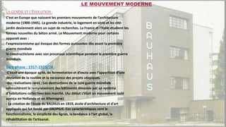 LA GENÈSE ET L’ÉVOLUTION :
C’est en Europe que naissent les premiers mouvements de l’architecture
moderne (1900-1945). La grande industrie, le logement en série et les cité-
jardin deviennent alors un sujet de recherches. La France et l’Italie étudient les
formes nouvelles du béton armé. Le Mouvement moderne pour certains
apparait avec :
l'expressionnisme qui évoque des formes puissantes dès avant la première
guerre mondiale
le constructivisme avec son processus scientifique pendant la première guerre
mondiale.
1ere phase : 1917-1923/24 :
-C’était une époque agité, de fermentation et d’excès avec l’apparition d’une
déviation de la routine et la naissance des projets utopiques.
-des réalisations rares ; Les destructions de la 1ere guerre mondiale
nécessitèrent le remplacement des bâtiments dévastés par un système
d’habitations collectives bon marché. (Au début c’était un mouvement isolé
aperçu en Hollande et en Allemagne).
- La création de l’école du BAUHUS en 1919, école d'architecture et d'art
appliqués qui fut fondé par GROPIUS. Ces caractéristiques sont le
fonctionnalisme, la simplicité des lignes, la tendance à l’art global, la
réhabilitation de l’artisanat.
LE MOUVEMENT MODERNE
 