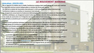 2eme phase : 1923/24-1929 :
Elle se rapporte à la relation avec la réalité, l’architecture utopique était remplacée par des essais pour maitriser
les impératifs reconnus comme indispensable en résultant des formes plus douces.
-En 1928 fut la création de l’association internationale C.I.A.M une création qui indique clairement que
l’architecture moderne se constitue en mouvement international.
Des changements concernaient les fondements Méthodologique du mouvement moderne est s’étendaient aux
questions esthétiques, ces changement avaient traités aux relations entre les volumes, les formes, les matériaux
et les modes de construction et à l’intégration de la construction à l’environnement.
Cette Période se caractérise par la continuité et aux changements, aux déformations des formes et aux méthodes
technique.
La tendance de la perfection technique continue sans développement, elle n’est plus le caractère essentiel pour la
nouvelle époque de l’architecture moderne. Elle est remplacée par le néologisme « Brutalisme » dont les buts
principaux sont d’ordres esthétiques, contrairement a MIES VAN DE ROHE : « cette tendance ne cherche pas la
perfection et la finesse mais l’originalité et des surfaces non traités ».
Parallèlement au brutalisme, se développe à l’USA une tendance dite « formalisme », qui n’a pas un sens péjoratif
si le brutalisme peut se définir comme une évolution par rapport aux traditions de l’architecture moderne.
La première apparition précise du terme MODERNISME
correspond à la publication en 1936 par Nikolaus Pevsner, historien d’art allemand, d’un ouvrage intitulé «
Pionniers du Mouvement Moderne de William Morris à Walter Gropius ».
- Adolf Loos influencé par l'École de Chicago après sa visite de USA. L’un des fondateurs dans sa critique
véhémente de l’ornement en architecture, ainsi que Auguste Perret, qui exhortera la rationalité constructive
et l’utilisation vraie des matériaux contemporains.
LE MOUVEMENT MODERNE
 