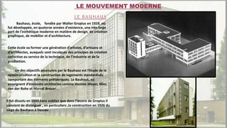 Bauhaus, école, fondée par Walter Gropius en 1919, où
fut développée, en quatorze années d'existence, une très large
part de l'esthétique moderne en matière de design, de création
graphique, de mobilier et d'architecture.
Cette école va former une génération d’artistes, d’artisans et
d’architectes, auxquels sont inculqués des principes de création
collective au service de la technique, de l’industrie et de la
production.
Un des objectifs poursuivis par le Bauhaus est l’étude de la
systématisation et la construction de logements standardisés
comportant des éléments préfabriqués. Le Bauhaus, où
enseignent d’éminents architectes comme Hannes Meyer, Mies
van der Rohe et Marcel Breuer .
Il fut dissolu en 1933.Sans oublier que dans l’œuvre de Gropius il
convient de distinguer , en particuliers ,la construction en 1926 du
siège du Bauhaus à Dessau .
LE MOUVEMENT MODERNE
LE BAUHAUS
 