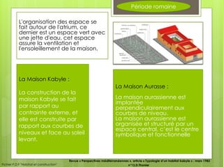 Période romaine
L'organisation des espace se
fait autour de l'atrium, ce
dernier est un espace vert avec
une jette d'eau, cet espace
assure la ventilation et
l'ensoleillement de la maison.
La Maison Kabyle :
La construction de la
maison Kabyle se fait
par rapport au
contrainte externe, et
elle est construite par
rapport aux courbes de
niveaux et face au soleil
levant.
La Maison Aurasse :
La maison aurassienne est
implantée
perpendiculairement aux
courbes de niveau.
La maison aurassienne est
organisée et structuré par un
espace central, c’est le centre
symbolique et fonctionnelle
Fichier P.D.F "Habitat et construction"
Revue « Perspectives méditerranéennes », article « Typologie d’un habitat kabyle » ; mars 1983
n°13,D.Thonier
 