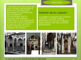 Ottomane
L’architecture ottomane est
une concept développé a
partir de l’architecture
islamique et l’architecture
turc et byzantin.
On remarque que la
concept des maisons
ottomanes c’est presque la
même de maison islamique
et que la cour central EL
FINAA organise tout les
espaces du maison.
Habitat de la casbah :
Le meilleur exemple de l’habitat
ottoman .Le patio central
(ELFINAA) est toujours l’espace
organisateur, lieu des activités
domestique.
La Casbah d'Alger, et le site créa la ville "André Ravéreau" édition Sindbad,
 