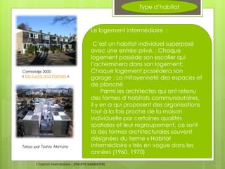 Type d’habitat
Le logement intermédiaire :
C’est un habitat individuel superposé
avec une entrée privé. ; Chaque
logement possède son escalier qui
l’acheminera dans son logement;
Chaque logement possédera son
garage ; La mitoyenneté des espaces et
de planché
Parmi les architectes qui ont retenu
des formes d’habitats communautaires,
il y en a qui proposent des organisations
tout à la fois proche de la maison
individuelle par certaines qualités
spatiales et leur regroupement, ce sont
là des formes architecturales souvent
désignées du terme « Habitat
Intermédiaire » très en vogue dans les
années (1960, 1970)
Combridje 2000
« Eric Lyons and Partners »
L’habitat intermédiaire ; (PHILIPPE BARBBEYER)
Tokyo par Toshio Akimoto
 