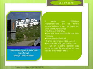 Type d’habitat
Il existe une définition
réglementaire de ce terme
«intermédiaire » qui se base sur
cinq caractéristiques
•Surface améliorée.
•Une hauteur maximale de trois
niveaux.
•Un accès individuel.
•Partie commune (réseaux…).
•Densité de 40 logements / ha.
En fin il offre autant des
surfaces supplémentaires et une
liberté d’appropriation.
L’habitat intermédiaire ; (PHILIPPE BARBBEYER)
 