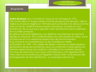 L’architecte :
Andres Ravéreau
André Ravéreau est un architecte français né à limoges en 1919,
Cet ancien élève d' August perret à l’école de beaux arts de paris, visite la
vallée du M’zab en Algérie en 1949 alors qu'il est étudiant. En découvrant les
cités du Mz’ab, André Ravéreau prend conscience, au-delà du choc
émotionnel, de ce que peut apporter cette architecture dans la définition
de nouvelles pratiques.
En pleine tourmente algérienne, son diplôme d'architecture en poche il
décide d'y retourner. Pour André Ravéreau les cités ibadite du milieu, d'une
architecture et d'un urbanisme respectueux de l'environnement.
Pour renforcer sa compréhension du lieu il installe son atelier
à Ghardaïa en 1959 , cet « atelier de désert » verra se succéder plusieurs
générations de jeunes architectes venus se confronter à cette gestion du
territoire respectueuse des traditions culturelles et du contexte naturel.
Ce coup de cœur pour une « leçon d'architecture », il le rapporte par le
menu dans un livre préfacé par l'Egyptien Hassan Fathy et illustré par des
photographies de Manuelle Roche , sa compagne dans la vie.
Biographie
http://fr.wikipedia.org/wiki/Andr%C3%A9_Rav%C3%A9reau
 