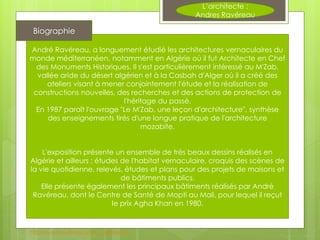 André Ravéreau, a longuement étudié les architectures vernaculaires du
monde méditerranéen, notamment en Algérie où il fut Architecte en Chef
des Monuments Historiques. Il s'est particulièrement intéressé au M'Zab,
vallée aride du désert algérien et à la Casbah d'Alger où il a créé des
ateliers visant à mener conjointement l'étude et la réalisation de
constructions nouvelles, des recherches et des actions de protection de
l'héritage du passé.
En 1987 paraît l'ouvrage "Le M'Zab, une leçon d'architecture", synthèse
des enseignements tirés d'une longue pratique de l'architecture
mozabite.
L'exposition présente un ensemble de très beaux dessins réalisés en
Algérie et ailleurs ; études de l'habitat vernaculaire, croquis des scènes de
la vie quotidienne, relevés, études et plans pour des projets de maisons et
de bâtiments publics.
Elle présente également les principaux bâtiments réalisés par André
Ravéreau, dont le Centre de Santé de Mopti au Mali, pour lequel il reçut
le prix Agha Khan en 1980.
Biographie
L’architecte :
Andres Ravéreau
http://www.cmaville.org/article-17038436.html
 