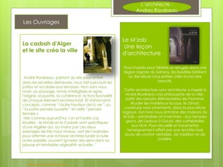 L’architecte :
Andres Ravéreau
Les Ouvrages
Le M'zab
Une leçon
d'architecture
Pourchassés pour hérésie et réfugiés dans une
région ingrate du Sahara, les Ibadites bâtirent
au XIe siècle cinq petites cités d'une rare
beauté.
Cette architecture sans architecte a inspiré à
André Ravéreau une philosophie de la ville :
partir des besoins élémentaires de l'homme,
étudier les matériaux locaux, le climat,
construire sans ornements, dans la plus stricte
logique. Son livre nous entraîne des maisons du
M'Zab - admirables et inventives - aux temples
grecs, de Ledoux à Gaudi, des cathédrales
aux HLM. Pour recueillir et transmettre
l'enseignement offert par une architecture
toute de confort véritable, de tradition et de
lumière.
La casbah d'Alger
et le site créa la ville
André Ravéreau, partant du site pour entrer
dans les secrètes demeures, nous fait parcourir les
patios et accéder aux terrasses. Non sans nous
avoir, au passage, rendu intelligibles le signe,
l'origine, la pureté, la cohérence, la fonctionnalité
de chaque élément architectural. Et d'étonnants
concepts, comme " l'autre hauteur de la vie ", ou
" la porte pensée ouverte " et celle " pensée
fermée »
Hier comme aujourd'hui, l'un et l'autre cas
étudiés - le M'Zab et la Casbah sont spécifiques
d'une Algérie qui, au moins par ces deux
exemples de très haut niveau, sort de l'ordinaire
pour affirmer une richesse architecturale à nulle
autre pareille, souvent ignorée des siens dans sa
jalouse et inimitable originalité actuelle. "
http://www.babelio.com
 