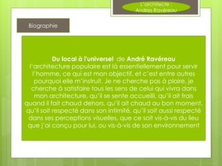 Du local à l'universel de André Ravéreau
l’architecture populaire est là essentiellement pour servir
l’homme, ce qui est mon objectif, et c’est entre autres
pourquoi elle m’instruit. Je ne cherche pas à plaire, je
cherche à satisfaire tous les sens de celui qui vivra dans
mon architecture, qu’il se sente accueilli, qu’il ait frais
quand il fait chaud dehors, qu’il ait chaud au bon moment,
qu’il soit respecté dans son intimité, qu’il soit aussi respecté
dans ses perceptions visuelles, que ce soit vis-à-vis du lieu
que j’ai conçu pour lui, ou vis-à-vis de son environnement
Biographie
L’architecte :
Andres Ravéreau
 