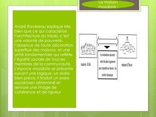 La maison
mozabite :
André Ravéreau explique très
bien que ce qui caractérise
l’architecture du Mzab, c’est
une volonté de pauvreté,
l’absence de toute décoration
superflue des maisons, et une
unité fondamentale qui reflète
l’égalité sociale de tous les
membres de la communauté.
L'espace mozabite se présente
suivant une logique, un ordre
bien précis. Il traduit un ordre
social bien déterminé et
renvoie une image de
cohérence et de rigueur
 