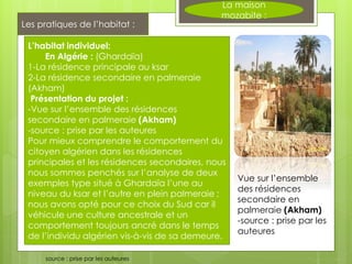 L’habitat individuel:
En Algérie : (Ghardaïa)
1-La résidence principale au ksar
2-La résidence secondaire en palmeraie
(Akham)
Présentation du projet :
-Vue sur l’ensemble des résidences
secondaire en palmeraie (Akham)
-source : prise par les auteures
Pour mieux comprendre le comportement du
citoyen algérien dans les résidences
principales et les résidences secondaires, nous
nous sommes penchés sur l’analyse de deux
exemples type situé à Ghardaïa l’une au
niveau du ksar et l’autre en plein palmeraie ;
nous avons opté pour ce choix du Sud car il
véhicule une culture ancestrale et un
comportement toujours ancré dans le temps
de l’individu algérien vis-à-vis de sa demeure.
Vue sur l’ensemble
des résidences
secondaire en
palmeraie (Akham)
-source : prise par les
auteures
source : prise par les auteures
Les pratiques de l’habitat :
La maison
mozabite :
 