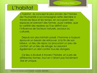 Introduction
L’habitat , le concept le plus ancien de l’histoire
de l’humanité a accompagné cette dernière à
travers les lieux et les temps, en occupant des
espaces et prenant des formes ,aussi variées ,que
la variété des repères qu’il se définit sous
l’influence de facteurs naturels ,sociaux ou
culturels.
Depuis son plus lointain passé ,l’homme a toujours
éprouvé un besoin de retrouver ,à la fin de son
labeur, un lieu de repos ,lui procurant un peu de
confort ,et un lieu de refuge, lui assurant
également un abri contre tous les dangers.
Ce lieu a évolué à travers l’histoire ,et a pris de
différentes formes ,tout en n’étant pas forcément
,fixe et unique.
L’habitat
mémoire fin d'étude option "habitat" promotion 2003-2004.
 