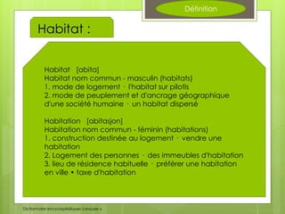 Définition
Habitat :
Habitat [abita]
Habitat nom commun - masculin (habitats)
1. mode de logement · l'habitat sur pilotis
2. mode de peuplement et d'ancrage géographique
d'une société humaine · un habitat dispersé
Habitation [abitasjon]
Habitation nom commun - féminin (habitations)
1. construction destinée au logement · vendre une
habitation
2. Logement des personnes · des immeubles d'habitation
3. lieu de résidence habituelle · préférer une habitation
en ville • taxe d'habitation
Dictionnaire encyclopédique« Larousse ».
 