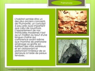 Préhistoire
L'habitat semble être un
des plus anciens concepts
de l'humanité, un concept
à peu près aussi important
que celui de nourriture.
L'appartement de nos
immeubles modernes n'est
qu'un maillon au bout d'une
longue chaîne qui
commence avant même
que l'homme de préhistoire
aménage sa grotte en
édifiant des mûrs extérieurs
et en cloisonnant et
plafonnant l'intérieur de sa
demeure à l'aide de peaux
tendues.
L'encyclopédie Microsoft encarta 2006.
 
