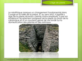 L'âge de pierre
Le néolithique marque un changement fondamental dans
l’usage et la taille de la pierre. Si, au sens strict, il signifie «
âge de la pierre récente » (terme moins employé), il met en
évidence l’écartement progressif de la pierre au profit de la
céramique et d’un nouveau genre de vie fondé sur la
domestication des plantes et des animaux.
L'encyclopédie Microsoft encarta 2006.
 