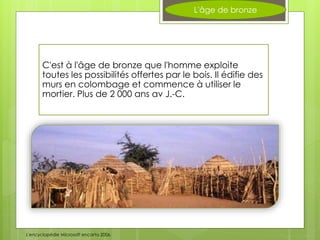 L'âge de bronze
C'est à l'âge de bronze que l'homme exploite
toutes les possibilités offertes par le bois. Il édifie des
murs en colombage et commence à utiliser le
mortier. Plus de 2 000 ans av J.-C.
L'encyclopédie Microsoft encarta 2006.
 