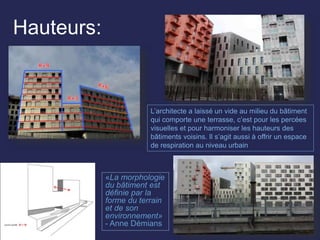Hauteurs:
«La morphologie
du bâtiment est
définie par la
forme du terrain
et de son
environnement»
- Anne Démians
L’architecte a laissé un vide au milieu du bâtiment
qui comporte une terrasse, c’est pour les percées
visuelles et pour harmoniser les hauteurs des
bâtiments voisins. Il s’agit aussi à offrir un espace
de respiration au niveau urbain
 