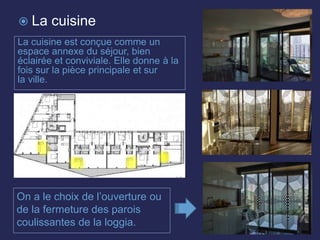 La cuisine est conçue comme un
espace annexe du séjour, bien
éclairée et conviviale. Elle donne à la
fois sur la pièce principale et sur
la ville.
On a le choix de l’ouverture ou
de la fermeture des parois
coulissantes de la loggia.
 La cuisine
 
