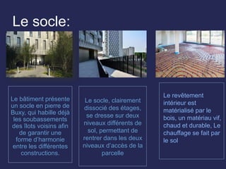 Le socle:
Le bâtiment présente
un socle en pierre de
Buxy, qui habille déjà
les soubassements
des îlots voisins afin
de garantir une
forme d’harmonie
entre les différentes
constructions.
Le socle, clairement
dissocié des étages,
se dresse sur deux
niveaux différents de
sol, permettant de
rentrer dans les deux
niveaux d’accès de la
parcelle
Le revêtement
intérieur est
matérialisé par le
bois, un matériau vif,
chaud et durable, Le
chauffage se fait par
le sol
 