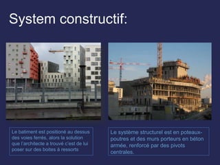 System constructif:
Le batiment est positioné au dessus
des voies ferrés, alors la solution
que l’architecte a trouvé c’est de lui
poser sur des boites à ressorts
Le système structurel est en poteaux-
poutres et des murs porteurs en béton
armée, renforcé par des pivots
centrales.
 