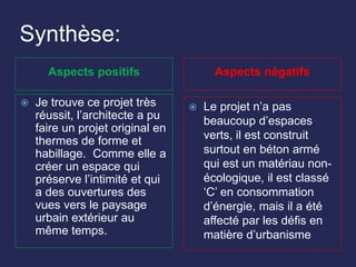 Synthèse:
Aspects positifs Aspects négatifs
 Je trouve ce projet très
réussit, l’architecte a pu
faire un projet original en
thermes de forme et
habillage. Comme elle a
créer un espace qui
préserve l’intimité et qui
a des ouvertures des
vues vers le paysage
urbain extérieur au
même temps.
 Le projet n’a pas
beaucoup d’espaces
verts, il est construit
surtout en béton armé
qui est un matériau non-
écologique, il est classé
‘C’ en consommation
d’énergie, mais il a été
affecté par les défis en
matière d’urbanisme
 