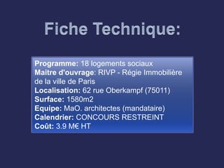 Programme: 18 logements sociaux
Maitre d'ouvrage: RIVP - Régie Immobilière
de la ville de Paris
Localisation: 62 rue Oberkampf (75011)
Surface: 1580m2
Equipe: MaO. architectes (mandataire)
Calendrier: CONCOURS RESTREINT
Coût: 3.9 M€ HT
 